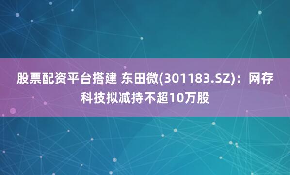 股票配资平台搭建 东田微(301183.SZ)：网存科技拟减持不超10万股