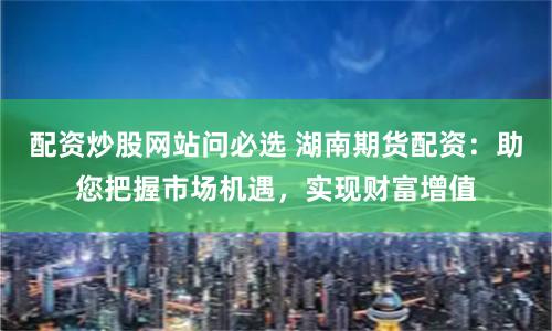 配资炒股网站问必选 湖南期货配资：助您把握市场机遇，实现财富增值