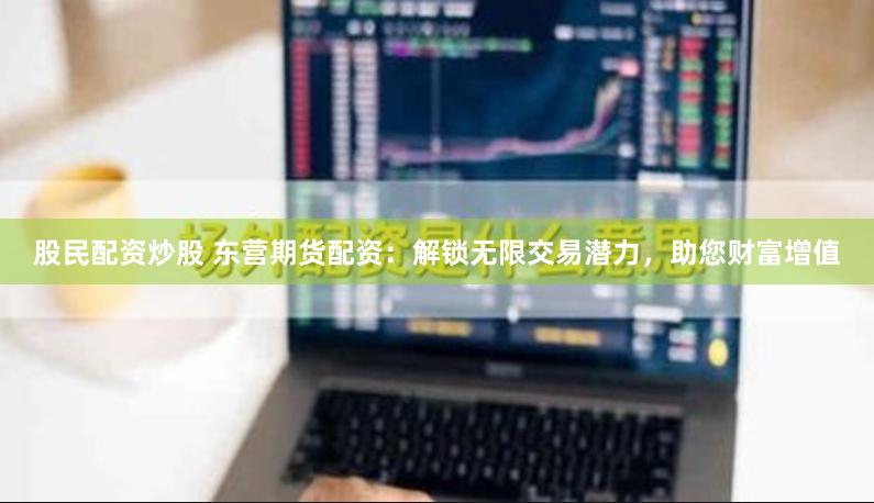 股民配资炒股 东营期货配资：解锁无限交易潜力，助您财富增值
