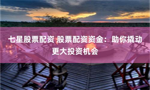 七星股票配资 股票配资资金：助你撬动更大投资机会